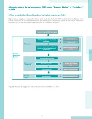 9
Adaptación cultural de los instrumentos PCAT versión “Usuarios Adultos” y “Prestadores”
en Chile
¿Cómo se realizó la adaptación cultural de los instrumentos en Chile?
El proceso de adaptación cultural fue similar tanto para el instrumento PCAT versión Usuarios Adultos como
para el instrumento PCAT versión Prestadores. En ambos casos este proceso constó de tres partes: traducción,
equivalencia conceptual y estudio piloto, tal como se muestra en la figura 3.
Figura 3: Proceso de adaptación cultural de los instrumentos PCAT en Chile.
 
