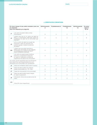 CL-PCAT-PE-VERSIÓN CHILENA FOLIO
PE
J. ORIENTACION COMUNITARIA
Por favor marque la que usted considere como me-
jor respuesta
(solo una respuesta por pregunta)
Definitivamente
sí
Probablemente sí Probablemente
no
Definitivamente
no
No estoy
seguro/
No sé
J1
¿Su centro de salud realiza visitas
domiciliarias? 4 3 2 1 9
J2
¿Usted cree que en su centro de salud se
tiene un conocimiento adecuado sobre los
problemas de salud de la comunidad que
atienden?
4 3 2 1 9
J3
¿En su centro de salud se recogen las
opiniones e ideas de personas que
podrían ayudar a mejorar la atención
de salud?
4 3 2 1 9
J3a
¿Usted cree que estas opiniones e
ideas de la comunidad, se han reflejado
en cambios en su Centro de Salud?
(SOLO VERSIÓN CHILENA)
4 3 2 1 9
J4
¿Su centro de salud puede modificar
servicios o programas de atención
en salud en respuesta a problemas
específicos de salud en la comunidad?
4 3 2 1 9
¿Su centro usa los siguientes tipos de información
para determinar qué programas/servicios son
necesarios en la comunidad a la cual atiende?
J5 Datos de mortalidad (datos sobre muertes) 4 3 2 1 		 9
J6
Datos de salud pública de enferme-
dades transmisibles (ej. ITS, TBC) 4 3 2 1 9
J7 Tasas de inmunización en la comunidad 4 3 2 1 		 9
J8
Datos de salud pública sobre riesgos
en salud ocupacional 4 3 2 1 9
J9
Información clínica de sus atenciones de
salud 4 3 2 1 9
J10
Otros (Por favor especificar) 	 ______________________________________________________________________
 