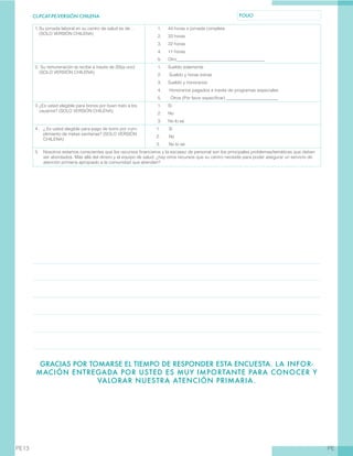 CL-PCAT-PE-VERSIÓN CHILENA FOLIO
PEPE13
GRACIAS POR TOMARSE EL TIEMPO DE RESPONDER ESTA ENCUESTA. LA INFOR-
MACIÓN ENTREGADA POR USTED ES MUY IMPORTANTE PARA CONOCER Y
VALORAR NUESTRA ATENCIÓN PRIMARIA.
1.	Su jornada laboral en su centro de salud es de…
(SOLO VERSIÓN CHILENA)
1.	 44 horas o jornada completa
2.	 33 horas
3.	 22 horas
4.	 11 horas
5.	 Otro________________________________________
2.	Su remuneración la recibe a través de (Elija uno)
(SOLO VERSIÓN CHILENA)
1.	 Sueldo solamente
2.	 Sueldo y horas extras
3.	 Sueldo y honorarios
4.	 Honorarios pagados a través de programas especiales
5.	 Otros (Por favor especificar) ________________________
3.	¿Es usted elegible para bonos por buen trato a los
usuarios? (SOLO VERSIÓN CHILENA)
1.	 Sí
2.	 No
3.	 No lo sé
4 . 	 ¿ Es usted elegible para pago de bono por cum-
plimiento de metas sanitarias? (SOLO VERSIÓN
CHILENA)
1.	 Sí
2.	 No
3.	 No lo sé
5.	 Nosotros estamos conscientes que los recursos financieros y la escasez de personal son los principales problemas/temáticas que deben
ser abordados. Más allá del dinero y el equipo de salud, ¿hay otros recursos que su centro necesite para poder asegurar un servicio de
atención primaria apropiado a la comunidad que atienden?
 