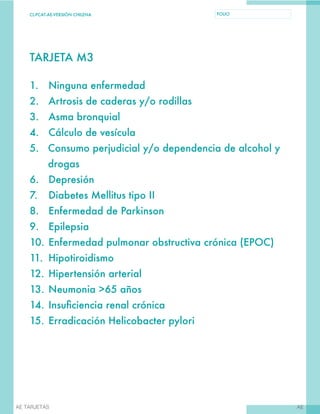 CL-PCAT-AE-VERSIÓN CHILENA FOLIO
AEAE TARJETAS
TARJETA M3
1.	 Ninguna enfermedad
2.	 Artrosis de caderas y/o rodillas
3.	 Asma bronquial
4.	 Cálculo de vesícula
5.	 Consumo perjudicial y/o dependencia de alcohol y
drogas
6.	Depresión
7.	 Diabetes Mellitus tipo II
8.	 Enfermedad de Parkinson
9.	Epilepsia
10.	Enfermedad pulmonar obstructiva crónica (EPOC)
11.	Hipotiroidismo
12.	Hipertensión arterial
13.	Neumonia >65 años
14.	Insuficiencia renal crónica
15.	Erradicación Helicobacter pylori
 