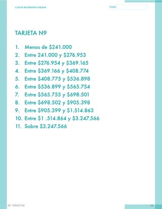 CL-PCAT-AE-VERSIÓN CHILENA FOLIO
AEAE TARJETAS
TARJETA N9
1.	 Menos de $241.000
2.	 Entre 241.000 y $276.953
3.	 Entre $276.954 y $369.165
4.	 Entre $369.166 y $408.774
5.	 Entre $408.775 y $536.898
6.	 Entre $536.899 y $565.754
7.	 Entre $565.755 y $698.501
8.	 Entre $698.502 y $905.398
9.	 Entre $905.399 y $1.514.863
10.	Entre $1 .514.864 y $3.247.566
11.	 Sobre $3.247.566
 