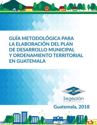 GUÍA METODOLÓGICA PARA
LA ELABORACIÓN DEL PLAN
DE DESARROLLO MUNICIPAL
Y ORDENAMIENTO TERRITORIAL
EN GUATEMALA
Guatemala, 2018
 