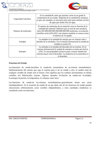 ING: CARLOS FUENTES TERMODINAMICA Página 12
12
Capacidad Calorífica
Es la cantidad de calor que permite variar en un grado la
temperatura de un cuerpo. Depende de la cantidad de sustancia
ya que, por ejemplo, es necesario más calor para calentar un litro
de agua que medio litro de agua.
Número de moléculas
El número de moléculas de un material varia en función de la
cantidad del material. Sabemos que un mol de una sustancia
tiene 602.000.000.000.000.000.000.000 moléculas, en notación
científica sería 6,02x1023, este número también se conoce como
el número de Avogadro.
Entalpía
La entalpía es la cantidad de energía que un sistema cede o
absorbe de su alrededor. En el sistema internacional la unidad de
entalpía es joules (J).
Entropía
La entropía es la medida del desorden de un sistema. En el
sistema internacional la unidad de entropía es joules por kelvin
(J/K). Es una propiedad extensiva pues a mayor tamaño del
sistema mayor será el desorden. La tendencia en la naturaleza es
el desorden.
Funciones de Estado.
Las funciones de estado describen la condición momentánea de un sistema termodinámico.
Indiferentemente del camino que siga el sistema para ir de un estado a otro, el cambio total de
cualquier variable de estado será el mismo. Esto significa que los cambios incrementales en dichas
variables son diferenciales exactas. Algunos ejemplos de función de estado son la entalpía,
la entropía, la presión, la temperatura, el volumen, entre otros.
Las funciones de estado de los sistemas termodinámicos generalmente tienen una cierta
interdependencia. En la ecuación de estado de un gas ideal, dos de las funciones de estado pueden
seleccionarse arbitrariamente como variables independientes, y otras cantidades estadísticas se
consideran como sus funciones.
 