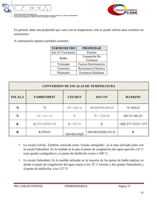 ING: CARLOS FUENTES TERMODINAMICA Página 17
17
En general, dada una propiedad que varíe con la temperatura, ésta se puede utilizar para construir un
termómetro
A continuación algunos ejemplos comunes:
TERMOMETRO PROPIEDAD
Gas (V Constante) Presión
Bulbo
Expansión De
Volumen
Termopar Fuerza Electromotriz
Termistor Resistencia Eléctrica
Pirómetro Emitancia Radiante
CONVERSION DE ESCALAS DE TEMPERATURA
ESCALA FAHRENHEIT CELSIUS KELVIN RANKINE
°F °F (ºF - 32)/1.8 (ºF-32)*5/9+273.15 °F+459.67
°C (ºC * 1.8) + 32 °C ºC + 273.15 (9C/5)+491.67
K (K-273.15)*9/5+32 K - 273.15 K {9(K-273.15)/5}+273
R R-459.67
[5(R-491.67)]/9
[5(R-491.67)/9]+273.15 R
• La escala Celsius. También conocida como “escala centígrada”, es la más utilizada junto con
la escala Fahrenheit. Es la medida en la que el punto de congelación del agua equivale a 0° C
(cero grados centígrados) y su punto de ebullición ocurre a 100° C.
• La escala Fahrenheit. Es la medida utilizada en la mayoría de los países de habla inglesa, en
donde el punto de congelación del agua ocurre a los 32° F (treinta y dos grados Fahrenheit) y
el punto de ebullición, a los 212° F.
 