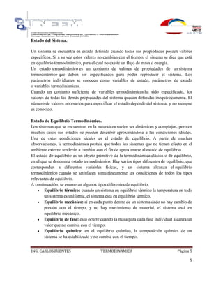 ING: CARLOS FUENTES TERMODINAMICA Página 5
5
Estado del Sistema.
Un sistema se encuentra en estado definido cuando todas sus propiedades poseen valores
específicos. Si a su vez estos valores no cambian con el tiempo, el sistema se dice que está
en equilibrio termodinámico, para el cual no existe un flujo de masa o energía.
Un estado termodinámico es un conjunto de valores de propiedades de un sistema
termodinámico que deben ser especificados para poder reproducir el sistema. Los
parámetros individuales se conocen como variables de estado, parámetros de estado
o variables termodinámicas.
Cuando un conjunto suficiente de variables termodinámicas ha sido especificado, los
valores de todas las demás propiedades del sistema quedan definidas inequívocamente. El
número de valores necesarios para especificar el estado depende del sistema, y no siempre
es conocido.
Estado de Equilibrio Termodinámico.
Los sistemas que se encuentran en la naturaleza suelen ser dinámicos y complejos, pero en
muchos casos sus estados se pueden describir aproximándose a las condiciones ideales.
Una de estas condiciones ideales es el estado de equilibrio. A partir de muchas
observaciones, la termodinámica postula que todos los sistemas que no tienen efecto en el
ambiente externo tenderán a cambiar con el fin de aproximarse al estado de equilibrio.
El estado de equilibrio es un objeto primitivo de la termodinámica clásica o de equilibrio,
en el que se denomina estado termodinámico. Hay varios tipos diferentes de equilibrio, que
corresponden a diferentes variables físicas, y un sistema alcanza el equilibrio
termodinámico cuando se satisfacen simultáneamente las condiciones de todos los tipos
relevantes de equilibrio.
A continuación, se enumeran algunos tipos diferentes de equilibrio.
 Equilibrio térmico: cuando un sistema en equilibrio térmico la temperatura en todo
un sistema es uniforme, el sistema está en equilibrio térmico.
 Equilibrio mecánico: si en cada punto dentro de un sistema dado no hay cambio de
presión con el tiempo, y no hay movimiento de material, el sistema está en
equilibrio mecánico.
 Equilibrio de fase: esto ocurre cuando la masa para cada fase individual alcanza un
valor que no cambia con el tiempo.
 Equilibrio químico: en el equilibrio químico, la composición química de un
sistema se ha estabilizado y no cambia con el tiempo.
 