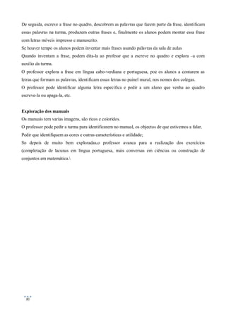 De seguida, escreve a frase no quadro, descobrem as palavras que fazem parte da frase, identificam
essas palavras na turma, produzem outras frases e, finalmente os alunos podem montar essa frase
com letras móveis impresso e manuscrito.
Se houver tempo os alunos podem inventar mais frases usando palavras da sala de aulas
Quando inventam a frase, podem dita-la ao professr que a escreve no quadro e explora –a com
auxilio da turma.
O professor explora a frase em língua cabo-verdiana e portuguesa, poe os alunos a contarem as
letras que formam as palavras, identificam essas letras no painel mural, nos nomes dos colegas.
O professor pode identificar alguma letra específica e pedir a um aluno que venha ao quadro
escreve-la ou apaga-la, etc.


Exploração dos manuais
Os manuais tem varias imagens, são ricos e coloridos.
O professor pode pedir a turma para identificarem no manual, os objectos de que estivemos a falar.
Pedir que identifiquem as cores e outras características e utilidade;
So depois de muito bem exploradas,o professor avanca para a realização dos exercícios
(completação de lacunas em língua portuguesa, mais conversas em ciências ou construção de
conjuntos em matemática.




  80
 