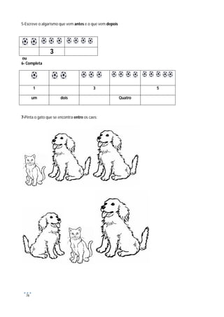 5-Escreve o algarismo que vem antes e o que vem depois




                 3
ou
6- Completa




       1                                  3                       5

       um              dois                              Quatro



7-Pinta o gato que se encontra entre os caes:




  76
 