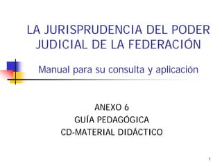 LA JURISPRUDENCIA DEL PODER
JUDICIAL DE LA FEDERACIÓN
Manual para su consulta y aplicación

ANEXO 6
GUÍA PEDAGÓGICA
CD-MATERIAL DIDÁCTICO
1

 