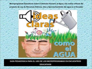 Microprogramas Educativos sobre el Derecho Humano al Agua y los nudos críticos del
proyecto de Ley de Recursos Hídricos, Uso y Aprovechamiento del agua en el Ecuador




GUÍA PEDAGÓGICA PARA EL USO DE LOS MICROPROGRAMAS EN ENCUENTROS
                                 EDUCATIVOS
 