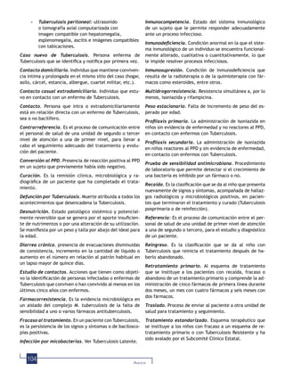 104 ANEXOS
• Tuberculosis peritoneal: ultrasonido
o tomografía axial computarizada con
imagen compatible con hepatomegalia,
esplenomegalia, ascitis e imágenes compatibles
con tabicaciones.
Caso nuevo de Tuberculosis. Persona enferma de
Tuberculosis que se identiﬁca y notiﬁca por primera vez.
Contacto domiciliario. Individuo que mantiene conviven-
cia íntima y prolongada en el mismo sitio del caso (hogar,
asilo, cárcel, estancia, albergue, cuartel militar, etc.).
Contacto casual extradomiciliario. Individuo que estu-
vo en contacto con un enfermo de Tuberculosis.
Contacto. Persona que intra o extradomiciliariamente
está en relación directa con un enfermo de Tuberculosis,
sea o no bacilífero.
Contrarreferencia. Es el proceso de comunicación entre
el personal de salud de una unidad de segundo o tercer
nivel de atención a una de primer nivel, para llevar a
cabo el seguimiento adecuado del tratamiento y evolu-
ción del paciente.
Conversión al PPD. Presencia de reacción positiva al PPD
en un sujeto que previamente había sido negativo.
Curación. Es la remisión clínica, microbiológica y ra-
diográﬁca de un paciente que ha completado el trata-
miento.
Defunción por Tuberculosis. Muerte atribuida a todos los
acontecimientos que desencadena la Tuberculosis.
Desnutrición. Estado patológico sistémico y potencial-
mente reversible que se genera por el aporte insuﬁcien-
te de nutrimentos o por una alteración de su utilización.
Se maniﬁesta por un peso y talla por abajo del ideal para
la edad.
Diarrea crónica. presencia de evacuaciones disminuidas
de consistencia, incremento en la cantidad de líquido o
aumento en el número en relación al patrón habitual en
un lapso mayor de quince días.
Estudio de contactos. Acciones que tienen como objeti-
vo la identiﬁcación de personas infectadas o enfermas de
Tuberculosis que conviven o han convivido al menos en los
últimos cinco años con enfermos.
Farmacorresistencia. Es la evidencia microbiológica en
un aislado del complejo M. tuberculosis de la falta de
sensibilidad a uno o varios fármacos antituberculosis.
Fracaso al tratamiento. En un paciente con Tuberculosis,
es la persistencia de los signos y síntomas o de bacilosco-
pías positivas.
Infección por micobacterias. Ver Tuberculosis Latente.
Inmunocompetencia. Estado del sistema inmunológico
de un sujeto que le permite responder adecuadamente
ante un proceso infeccioso.
Inmunodeﬁciencia. Condición anormal en la que el siste-
ma inmunológico de un individuo se encuentra funcional-
mente alterado, cualitativa o cuantitativamente, lo que
le impide resolver procesos infecciosos.
Inmunosupresión. Condición de inmunodeﬁciencia que
resulta de la radioterapia o de la quimioterapia con fár-
macos como esteroides, entre otros.
Multidrogorresistencia. Resistencia simultánea a, por lo
menos, isoniazida y rifampicina.
Peso estacionario. Falta de incremento de peso del es-
perado por edad.
Proﬁlaxis primaria. La administración de isoniazida en
niños sin evidencia de enfermedad y no reactores al PPD,
en contacto con enfermos con Tuberculosis.
Proﬁlaxis secundaria. La administración de isoniazida
en niños reactores al PPD y sin evidencia de enfermedad,
en contacto con enfermos con Tuberculosis.
Prueba de sensibilidad antimicrobiana. Procedimiento
de laboratorio que permite detectar si el crecimiento de
una bacteria es inhibido por un fármaco o no.
Recaída. Es la clasiﬁcación que se da al niño que presenta
nuevamente de signos y síntomas, acompañada de hallaz-
gos radiológicos y microbiológicos positivos, en pacien-
tes que terminaron el tratamiento y curado (Tuberculosis
posprimaria o de reinfección).
Referencia: Es el proceso de comunicación entre el per-
sonal de salud de una unidad de primer nivel de atención
a una de segundo o tercero, para el estudio y diagnóstico
de un paciente.
Reingreso. Es la clasiﬁcación que se da al niño con
Tuberculosis que reinicia el tratamiento después de ha-
berlo abandonado.
Retratamiento primario. Al esquema de tratamiento
que se instituye a los pacientes con recaída, fracaso o
abandono de un tratamiento primario y comprende la ad-
ministración de cinco fármacos de primera línea durante
dos meses, un mes con cuatro fármacos y seis meses con
dos fármacos.
Traslado. Proceso de enviar al paciente a otra unidad de
salud para tratamiento y seguimiento.
Tratamiento estandarizado. Esquema terapéutico que
se instituye a los niños con fracaso a un esquema de re-
tratamiento primario o con Tuberculosis Resistente y ha
sido avalado por el Subcomité Clínico Estatal.
 