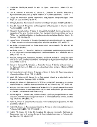 109LECTURAS RECOMENDADAS
32 Frieden RT, Sterling TR, Munsiff SS, Watt CJ, Dye C. Tuberculosis. Lancet 2003; 362:
887-99.
33 Gori A, Franzetti F, Marchetti G, Catozzi L, Corbellino M. Speciﬁc detection of
Mycobacterium tuberculosis by mtp40 nested PCR. J Clin Microbiol 1996; 34:2866-7.
34 Grange JM. Vaccination against Tuberculosis: past problems and future hopes. Semin
Respir Crit Care Med 1997; 18:459-70.
35 Jeffrey R, Starke J. Tuberculosis in children. Semin Respir Crit Care Med 2004; 25:353–64.
36 Khan EA, Hassan M. Recognition and management of Tuberculosis in children. Current
Paediatrics 2002; 12:545-50.
37 Kitaura H, Ohara N, Matsuo T, Tasaka H, Kobayashi K, Yamada T. Cloning, sequencing and
expression of the gene for alpha antigen from Mycobacterium intracellulare and use of
PCR for the rapid identiﬁcation of Mycobacterium intracellulare. Biochem Biophys Res
Commun 1993; 196:1466-73.
38 Launay-Vacher V, Izzeduine H, Deray G. Phamacokinetic considerations in the treatment
of Tuberculosis in patients with renal failure. Clin Pharmacokinet 2005; 44:221-35.
39 Macías PM. Lactante menor con ﬁebre persistente y visceromegalia. Gac Méd Méx Vol
1999; 135 (3):305-310
40 Macías PM, López CE, Cardoso HG, Berrón PD. Enfermedad diseminada fatal por vacuna
BCG en un paciente con inmunodeﬁciencia combinada severa. Acta Pediátrica México,
2006; 27 (3): 145-150.
41 Matsuo K, Yamaguchi R, Yamazaki A, Tasaka H, Terasaka K, Yamada T. Cloning and expre-
ssion of the gene for the cross-reactive alpha antigen of Mycobacterium kansasii. Infect
Immun 1990; 58:550-6.
42 Matsuo K, Yamaguchi R, Yamazaki A, Tasaka H, Yamada T. Cloning and expression of
the Mycobacterium bovis BCG gene for extracellular alpha antigen. J Bacteriol 1988;
170:3847-54.
43 Merino JM, Carpintero I, Alvarez T, Rodrigo J, Sáchez J, Coello JM. Tuberculous pleural
effusion in children. Chest 1999; 115:26-30.
44 Miceli INP, Sequeiro MD, Kantor IN. La Tuberculosis infantil y su diagnóstico en la
Argentina. Medicina (Bs Aires), 2002; 62:585-92.
45 Milstein JB, Gibson JJ. Quality control of BCG vaccine by WHO: a review of factors that
may inﬂuence vaccine effectiveness and safety. Bull World Health Org 1990; 68:93-108.
46 Modiﬁcación a la Norma oﬁcial Mexicana NOM-006-SSA2-1993 para la prevención y control
de la Tuberculosis en la atención primaria. http://www.ordenjuridico.gob.mx/Federal/
PE/APF/APC/SSA/Modiﬁcaciones/27092005(1).
47 Morales-Aguirre JJ. Ornelas CME, Gomez-Barreto D. Infección por Mycobacterium tuber-
culosis en pacientes infectados por el virus de la inmunodeﬁciencia humana. Bol Med
Hosp Infant Mex 2004; 61:87-98.
48 Nemir RL, O’Hare D. Congenital Tuberculosis: review and diagnostic guidelines. Am J Dis
Child 1985; 139:284-7.
49 Nesbitt FC, Orozco AI. Tuberculosis en Pediatría. Revista de Enfermedades Infecciosas en
Pediatría. Oct-Dic 2003. Vol. XVII (66):38-51.
50 Nesbitt FC, Orozco AI, Avitia EA, González OS. Abscesos Cerebrales Múltiples por
Tuberculosis: reporte de un caso. Revista de Enfermedades Infecciosas en Pediatría. Abr-
Jun 2004. Vol. XVII (68):112-117.
 