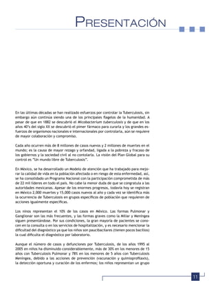 11
PRESENTACIÓN
En las últimas décadas se han realizado esfuerzos por controlar la Tuberculosis, sin
embargo aún continúa siendo una de los principales ﬂagelos de la humanidad. A
pesar de que en 1882 se descubrió el Micobacterium tuberculosis y de que en los
años 40’s del siglo XX se descubrió el pimer fármaco para curarla y los grandes es-
fuerzos de organismos nacionales e internacionales por controlarla, aún se requiere
de mayor colaboración y compromiso.
Cada año ocurren más de 8 millones de casos nuevos y 2 millones de muertes en el
mundo; es la causa de mayor rezago y orfandad, ligada a la pobreza y fracaso de
los gobiernos y la sociedad civil al no contolarla. La visión del Plan Global para su
control es “Un mundo libre de Tuberculosis”.
En México, se ha desarrollado un Modelo de atención que ha trabajado para mejo-
rar la calidad de vida en la población afectada o en riesgo de esta enfermedad, así,
se ha consolidado un Programa Nacional con la participación comprometida de más
de 22 mil líderes en todo el país. No cabe la menor duda de que se congratula a las
autoridades mexicanas. Apesar de los enormes progresos, todavía hoy se registran
en México 2,000 muertes y 15,000 casos nuevos al año y cada vez se identiﬁca más
la ocurrencia de Tuberculosis en grupos especíﬁcos de población que requieren de
acciones igualmente especíﬁcas.
Los ninos representan el 10% de los casos en México. Las formas Pulmonar y
Ganglionar son las más frecuentes, y las formas graves como la Miliar y Meníngea
siguen presentándose. Por sus condiciones, la gran mayoría de pacientes se cono-
cen en la consulta o en los servicios de hospitalización, y es necesario mencionar la
diﬁcultad del diagnóstico ya que los niños son paucibacilares (tienen pocos bacilios)
la cual diﬁculta el diagnóstico por laboratorio.
Aunque el número de casos y defunciones por Tuberculosis, de los años 1995 al
2005 en niños ha disminuido considerablemente, más de 30% en los menores de 15
años con Tuberculosis Pulmonar y 78% en los menores de 5 años con Tuberculosis
Meníngea, debido a las acciones de prevención (vacunación y quimioproﬁlaxis),
la detección oportuna y curación de los enfermos; los niños representan un grupo
 