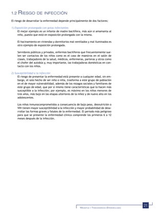 21MAGNITUD Y TRASCENDENCIA (EPIDEMIOLOGÍA)
1.2 RIESGO DE INFECCIÓN
El riesgo de desarrollar la enfermedad depende principalmente de dos factores:
1) Exposición prolongada con gotas infectantes
El mejor ejemplo es un infante de madre bacilífera, más aún si amamanta al
niño, puesto que está en exposición prolongada con la misma.
El hacinamiento en viviendas y dormitorios mal ventilados y mal iluminados es
otro ejemplo de exposición prolongada.
Servidores públicos y privados, enfermos bacilíferos que frecuentemente sue-
len ser contactos de los niños como es el caso de maestros en el salón de
clases, trabajadores de la salud, médicos, enfermeras, parteras y otros como
el chofer del autobús y, muy importante, las trabajadoras domésticas en con-
tacto con los niños.
2) Susceptibilidad a la infección
El riesgo de presentar la enfermedad está presente a cualquier edad, sin em-
bargo, el solo hecho de ser niño o niña, trasforma a este grupo de población
en el de mayor vulnerabilidad, además de los rezagos sociales y familiares de
este grupo de edad, que por sí mismo tiene características que lo hacen más
susceptible a la infección; por ejemplo, es máximo en los niños menores de
tres años, más bajo en las etapas ulteriores de la niñez y de nuevo alto en los
adolescentes.
Los niños inmunocomprometidos a consecuencia de bajo peso, desnutrición o
VIH tienen mayor susceptibilidad a la infección y mayor probabilidad de desa-
rrollar las formas graves y fatales de la enfermedad. El periodo más peligroso
para que se presente la enfermedad clínica comprende los primeros 6 a 12
meses después de la infección.
 