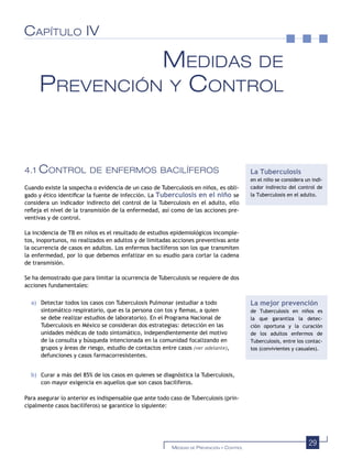29MEDIDAS DE PREVENCIÓN Y CONTROL
CAPÍTULO IV
MEDIDAS DE
PREVENCIÓN Y CONTROL
4.1 CONTROL DE ENFERMOS BACILÍFEROS
Cuando existe la sospecha o evidencia de un caso de Tuberculosis en niños, es obli-
gado y ético identiﬁcar la fuente de infección. La Tuberculosis en el niño se
considera un indicador indirecto del control de la Tuberculosis en el adulto, ello
reﬂeja el nivel de la transmisión de la enfermedad, así como de las acciones pre-
ventivas y de control.
La incidencia de TB en niños es el resultado de estudios epidemiológicos incomple-
tos, inoportunos, no realizados en adultos y de limitadas acciones preventivas ante
la ocurrencia de casos en adultos. Los enfermos bacilíferos son los que transmiten
la enfermedad, por lo que debemos enfatizar en su esudio para cortar la cadena
de transmisión.
Se ha demostrado que para limitar la ocurrencia de Tuberculosis se requiere de dos
acciones fundamentales:
a) Detectar todos los casos con Tuberculosis Pulmonar (estudiar a todo
sintomático respiratorio, que es la persona con tos y ﬂemas, a quien
se debe realizar estudios de laboratorio). En el Programa Nacional de
Tuberculosis en México se consideran dos estrategias: detección en las
unidades médicas de todo sintomático, independientemente del motivo
de la consulta y búsqueda intencionada en la comunidad focalizando en
grupos y áreas de riesgo, estudio de contactos entre casos (ver adelante),
defunciones y casos farmacorresistentes.
b) Curar a más del 85% de los casos en quienes se diagnóstica la Tuberculosis,
con mayor exigencia en aquellos que son casos bacilíferos.
Para asegurar lo anterior es indispensable que ante todo caso de Tuberculosis (prin-
cipalmente casos bacilíferos) se garantice lo siguiente:
La Tuberculosis
en el niño se considera un indi-
cador indirecto del control de
la Tuberculosis en el adulto.
La mejor prevención
de Tuberculosis en niños es
la que garantiza la detec-
ción oportuna y la curación
de los adultos enfermos de
Tuberculosis, entre los contac-
tos (convivientes y casuales).
 