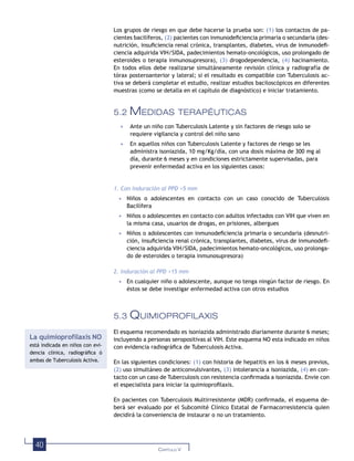 40 CAPÍTULO V
Los grupos de riesgo en que debe hacerse la prueba son: (1) los contactos de pa-
cientes bacilíferos, (2) pacientes con inmunodeﬁciencia primaria o secundaria (des-
nutrición, insuﬁciencia renal crónica, transplantes, diabetes, virus de inmunodeﬁ-
ciencia adquirida VIH/SIDA, padecimientos hemato-oncológicos, uso prolongado de
esteroides o terapia inmunosupresora), (3) drogodependencia, (4) hacinamiento.
En todos ellos debe realizarse simultáneamente revisión clínica y radiografía de
tórax posteroanterior y lateral; si el resultado es compatible con Tuberculosis ac-
tiva se deberá completar el estudio, realizar estudios baciloscópicos en diferentes
muestras (como se detalla en el capítulo de diagnóstico) e iniciar tratamiento.
5.2 MEDIDAS TERAPÉUTICAS
• Ante un niño con Tuberculosis Latente y sin factores de riesgo solo se
requiere vigilancia y control del niño sano
• En aquellos niños con Tuberculosis Latente y factores de riesgo se les
administra isoniazida, 10 mg/Kg/día, con una dosis máxima de 300 mg al
día, durante 6 meses y en condiciones estrictamente supervisadas, para
prevenir enfermedad activa en los siguientes casos:
1. Con induración al PPD >5 mm
• Niños o adolescentes en contacto con un caso conocido de Tuberculosis
Bacilífera
• Niños o adolescentes en contacto con adultos infectados con VIH que viven en
la misma casa, usuarios de drogas, en prisiones, albergues
• Niños o adolescentes con inmunodeﬁciencia primaria o secundaria (desnutri-
ción, insuﬁciencia renal crónica, transplantes, diabetes, virus de inmunodeﬁ-
ciencia adquirida VIH/SIDA, padecimientos hemato-oncológicos, uso prolonga-
do de esteroides o terapia inmunosupresora)
2. Induración al PPD >15 mm
• En cualquier niño o adolescente, aunque no tenga ningún factor de riesgo. En
éstos se debe investigar enfermedad activa con otros estudios
5.3 QUIMIOPROFILAXIS
El esquema recomendado es isoniazida administrado diariamente durante 6 meses;
incluyendo a personas seropositivas al VIH. Este esquema NO esta indicado en niños
con evidencia radiográﬁca de Tuberculosis Activa.
En las siguientes condiciones: (1) con historia de hepatitis en los 6 meses previos,
(2) uso simultáneo de anticonvulsivantes, (3) intolerancia a isoniazida, (4) en con-
tacto con un caso de Tuberculosis con resistencia conﬁrmada a isoniazida. Envíe con
el especialista para iniciar la quimioproﬁlaxis.
En pacientes con Tuberculosis Multirresistente (MDR) conﬁrmada, el esquema de-
berá ser evaluado por el Subcomité Clínico Estatal de Farmacorresistencia quien
decidirá la conveniencia de instaurar o no un tratamiento.
La quimioprofilaxis NO
está indicada en niños con evi-
dencia clínica, radiográﬁca ó
ambas de Tuberculosis Activa.
 