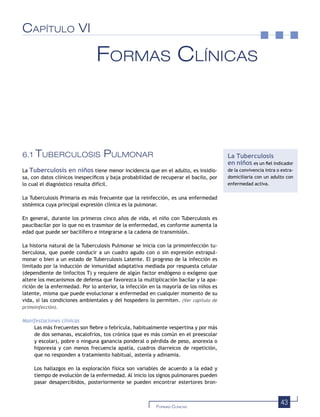 43FORMAS CLÍNICAS
CAPÍTULO VI
FORMAS CLÍNICAS
6.1 TUBERCULOSIS PULMONAR
La Tuberculosis en niños tiene menor incidencia que en el adulto, es insidio-
sa, con datos clínicos inespecíﬁcos y baja probabilidad de recuperar el bacilo, por
lo cual el diagnóstico resulta difícil.
La Tuberculosis Primaria es más frecuente que la reinfección, es una enfermedad
sistémica cuya principal expresión clínica es la pulmonar.
En general, durante los primeros cinco años de vida, el niño con Tuberculosis es
paucibacilar por lo que no es trasmisor de la enfermedad, es conforme aumenta la
edad que puede ser bacilífero e integrarse a la cadena de transmisión.
La historia natural de la Tuberculosis Pulmonar se inicia con la primoinfección tu-
berculosa, que puede conducir a un cuadro agudo con o sin expresión extrapul-
monar o bien a un estado de Tuberculosis Latente. El progreso de la infección es
limitado por la inducción de inmunidad adaptativa mediada por respuesta celular
(dependiente de linfocitos T) y requiere de algún factor endógeno o exógeno que
altere los mecanismos de defensa que favorezca la multiplicación bacilar y la apa-
rición de la enfermedad. Por lo anterior, la infección en la mayoría de los niños es
latente, misma que puede evolucionar a enfermedad en cualquier momento de su
vida, si las condiciones ambientales y del hospedero lo permiten. (Ver capítulo de
primoinfección).
Manifestaciones clínicas
Las más frecuentes son ﬁebre o febrícula, habitualmente vespertina y por más
de dos semanas, escalofríos, tos crónica (que es más común en el preescolar
y escolar), pobre o ninguna ganancia ponderal o pérdida de peso, anorexia o
hiporexia y con menos frecuencia apatía, cuadros diarreicos de repetición,
que no responden a tratamiento habitual, astenia y adinamia.
Los hallazgos en la exploración física son variables de acuerdo a la edad y
tiempo de evolución de la enfermedad. Al inicio los signos pulmonares pueden
pasar desapercibidos, posteriormente se pueden encontrar estertores bron-
La Tuberculosis
en niños es un ﬁel indicador
de la convivencia intra o extra-
domiciliaria con un adulto con
enfermedad activa.
 