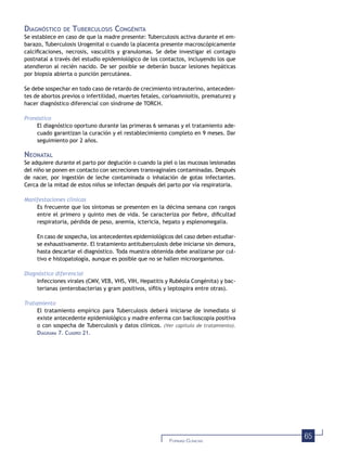 65FORMAS CLÍNICAS
DIAGNÓSTICO DE TUBERCULOSIS CONGÉNITA
Se establece en caso de que la madre presente: Tuberculosis activa durante el em-
barazo, Tuberculosis Urogenital o cuando la placenta presente macroscópicamente
calciﬁcaciones, necrosis, vasculitis y granulomas. Se debe investigar el contagio
postnatal a través del estudio epidemiológico de los contactos, incluyendo los que
atendieron al recién nacido. De ser posible se deberán buscar lesiones hepáticas
por biopsia abierta o punción percutánea.
Se debe sospechar en todo caso de retardo de crecimiento intrauterino, anteceden-
tes de abortos previos o infertilidad, muertes fetales, corioamnioitis, prematurez y
hacer diagnóstico diferencial con síndrome de TORCH.
Pronóstico
El diagnóstico oportuno durante las primeras 6 semanas y el tratamiento ade-
cuado garantizan la curación y el restablecimiento completo en 9 meses. Dar
seguimiento por 2 años.
NEONATAL
Se adquiere durante el parto por deglución o cuando la piel o las mucosas lesionadas
del niño se ponen en contacto con secreciones transvaginales contaminadas. Después
de nacer, por ingestión de leche contaminada o inhalación de gotas infectantes.
Cerca de la mitad de estos niños se infectan después del parto por vía respiratoria.
Manifestaciones clínicas
Es frecuente que los síntomas se presenten en la décima semana con rangos
entre el primero y quinto mes de vida. Se caracteriza por ﬁebre, diﬁcultad
respiratoria, pérdida de peso, anemia, ictericia, hepato y esplenomegalia.
En caso de sospecha, los antecedentes epidemiológicos del caso deben estudiar-
se exhaustivamente. El tratamiento antituberculosis debe iniciarse sin demora,
hasta descartar el diagnóstico. Toda muestra obtenida debe analizarse por cul-
tivo e histopatología, aunque es posible que no se hallen microorganismos.
Diagnóstico diferencial
Infecciones virales (CMV, VEB, VHS, VIH, Hepatitis y Rubéola Congénita) y bac-
terianas (enterobacterias y gram positivos, síﬁlis y leptospira entre otras).
Tratamiento
El tratamiento empírico para Tuberculosis deberá iniciarse de inmediato si
existe antecedente epidemiológico y madre enferma con baciloscopia positiva
o con sospecha de Tuberculosis y datos clínicos. (Ver capítulo de tratamiento).
DIAGRAMA 7. CUADRO 21.
 