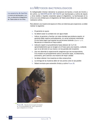 72 CAPÍTULO VIII
8.5 MÉTODOS BACTERIOLÓGICOS
Es indispensable intentar demostrar la presencia de bacilos a través de tinción y
de cultivo. La identificación del bacilo por baciloscopia y cultivo de esputo
u otros tejidos o líquidos corporales apoya el diagnóstico. La baciloscopia en la
orina no es de utilidad para el diagnóstico de Tuberculosis Renal en cuyo caso debe
realizarse cultivo.
Para obtener una muestra de esputo en niños con destreza para expectorar, se debe
realizar lo siguiente:
a. El paciente en ayuno
b. Se deberá asear la cavidad oral con agua simple
c. Indicar al paciente y familiar con toda claridad que produzca esputo: el
paciente debe inspirar profundamente, en varias ocasiones reteniendo
el aire hasta lograr que expulse las secreciones tosiendo (figuras 1 y 2).
Recolectar el material en frasco estéril
d. Indicarle repetir el procedimiento hasta obtener de 3 a 5 ml
aproximadamente que se recogen en el frasco para una muestra, cuidando
que no se derrame en sus manos o en las paredes del recipiente
e. Una vez obtenida la expectoración asegúrese que sea mucopurulenta.
Si la muestra es principalmente saliva o secreción nasal, no desecharla,
procesarla, pero solicitar una muestra de mejor calidad
f. Se deben obtener tres muestras en días consecutivos
g. La entrega de las muestras debe ser tan pronto como le sea posible
h. Deberá enviarse para extensión (frotis) y cultivo FIGURA 20.
FIGURA 20. Recolección de esputo bronquial
de las profundidades del árbol respiratorio
que se deposita en el frasco.
La ausencia de bacilos
a través de baciloscopia o cul-
tivo, no descarta el diagnóstico
de Tuberculosis en los niños.
 