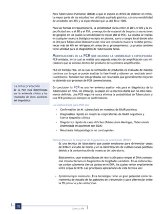78 CAPÍTULO VIII
Para Tuberculosis Pulmonar, debido a que el esputo es difícil de obtener en niños,
la mayor parte de los estudios han utilizado aspirado gástrico, con una sensibilidad
de alrededor del 45% y la especiﬁcidad que va del 80 al 100%.
Para las formas extrapulmonares, la sensibilidad oscila entre el 20 y el 50% y la es-
peciﬁcidad entre el 80 y el 95%, a excepción de material de biopsias y secreciones
de ganglios en los cuales la sensibilidad es mayor (80 al 95%). La prueba se realiza
en cualquier muestra biológica excepto en plasma, suero o sangre total donde solo
es útil para Tuberculosis Osteoarticular. Una vez tomada la muestra no debe perma-
necer más de 48h en refrigeración antes de su procesamiento. La prueba tambien
tiene utilidad para el diagnóstico de Tuberculosis Renal.
MODIFICACIONES DE LA PCR QUE MEJORAN LA SENSIBILIDAD Y ESPECIFICIDAD
PCR-anidada, en la cual se realiza una segunda reacción de ampliﬁcación con ini-
ciadores que se alinean dentro del producto de la primera ampliﬁcación.
PCR en tiempo real, en la cual la formación de productos es evaluada de manera
contínua con lo que se puede analizar la fase lineal y obtener un resultado semi-
cuantitativo. Tambien han sido probadas con resultados que generalmente mejoran
lo obtenido con procesos de PCR convencionales.
En conclusion la PCR es una herramienta auxiliar más para el diagnóstico de la
Tuberculosis en niño, sin embargo, su papel en la practica diaria aún no está clara-
mente deﬁnido. Una PCR negativa nunca elimina la probabilidad de Tuberculosis y
una PCR positiva no siempre es conﬁrmatorio.
Las indicaciones para PCR son:
• Conﬁrmación de M. tuberculosis en muestras de BAAR positivas
• Diagnóstico rápido en muestras respiratorias de BAAR negativas y
fuerte sospecha clínica
• Diagnóstico rápido de casos difíciles (Tuberculosis Meníngea, Tuberculosis
Diseminada en pacientes con SIDA)
• Resultados histopatológicos no concluyentes
Polimorﬁsmo en la longitud de fragmentos de restricción (RFLP)
Es una técnica de laboratorio que puede emplearse para diferenciar cepas
de MTB en estudio de brotes y en la identiﬁcación de cultivos falsos positivos
debido a la contaminación de muestras de laboratorio.
Básicamente, usan endonucleasas de restricción para romper el DNA cromoso-
mal micobacteriano en fragmentos de longitudes variables. Estas endonuclea-
sas cortan solamente ciertos puntos en el DNA, los cuales varían ampliamente
entre cepas de MTB. Las principales aplicaciones de esta técnica son:
• Epidemiología molecular. Esta tecnología tiene un gran potencial como he-
rramienta de estudio de los patrones de transmisión y para diferenciar entre
la TB primaria y de reinfección.
La interpretación
de la PCR está determinada
por la evidencia clínica y los
resultados de otros auxiliares
del diagnóstico.
 