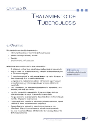 81TRATAMIENTO DE TUBERCULOSIS
CAPÍTULO IX
TRATAMIENTO DE
TUBERCULOSIS
9.1 OBJETIVO
El tratamiento tiene los objetivos siguientes:
• Interrumpir la cadena de transmisión de M. tuberculosis
• Prevenir las complicaciones y secuelas
• Curación
• Evitar la muerte por Tuberculosis
Deben tomarse en consideración los aspectos siguientes:
• Es obligatorio notiﬁcar todo caso a la autoridad de salud correspondiente
• Asegure contar con el abasto necesario y suﬁciente de medicamentos para
el tratamiento completo
• El tratamiento primario se inicia necesariamente con cuatro fármacos y su
duración depende de la forma clínica observada
• La ingesta de los medicamentos debe ser estríctamente supervisada por
personal de salud o, si esto no es posible, por personas debidamente
capacitadas
• En la fase intensiva, los medicamentos se administran diariamente y en la
de sostén, tres veces a la semana
• Los niños toleran dosis mayores de los fármacos antituberculosis por
kilogramo de peso con menor riesgo de efectos secundarios
• Hay que considerar las presentaciones disponibles de los medicamentos y la
habilidad del paciente para ingerirlos
• Cuando el paciente suspendió el tratamiento por menos de un mes, deberá
continuar el mismo tratamiento hasta completarlo
• Cuando el paciente suspendió el tratamiento por más de un mes
(abandono), deberá reiniciar el esquema primario hasta completarlo
• Son poco frecuentes el fracaso al tratamiento, las recaídas y el desarrollo
de farmacorresistencia
El tratamiento
combinado evita la selección
la cepas resistentes.
 