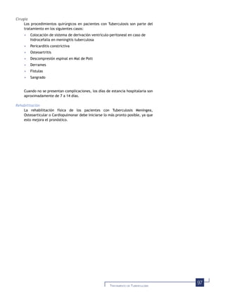 97TRATAMIENTO DE TUBERCULOSIS
Cirugía
Los procedimientos quirúrgicos en pacientes con Tuberculosis son parte del
tratamiento en los siguientes casos:
• Colocación de sistema de derivación ventrículo-peritoneal en caso de
hidrocefalia en meningitis tuberculosa
• Pericarditis constrictiva
• Osteoartritis
• Descompresión espinal en Mal de Pott
• Derrames
• Fístulas
• Sangrado
Cuando no se presentan complicaciones, los días de estancia hospitalaria son
aproximadamente de 7 a 14 días.
Rehabilitación
La rehabilitación física de los pacientes con Tuberculosis Meníngea,
Osteoarticular o Cardiopulmonar debe iniciarse lo más pronto posible, ya que
esto mejora el pronóstico.
 