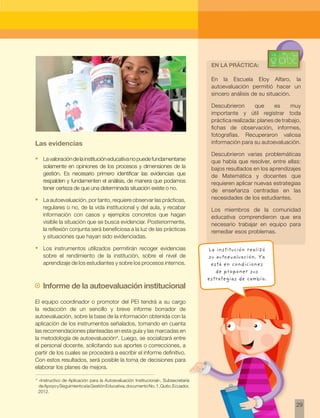 29
Las evidencias
•	 Lavaloracióndelainstitucióneducativanopuedefundamentarse
solamente en opiniones de los procesos y dimensiones de la
gestión. Es necesario primero identificar las evidencias que
respalden y fundamenten el análisis, de manera que podamos
tener certeza de que una determinada situación existe o no.
•	 La autoevaluación, por tanto, requiere observar las prácticas,
regulares o no, de la vida institucional y del aula, y recabar
información con casos y ejemplos concretos que hagan
visible la situación que se busca evidenciar. Posteriormente,
la reflexión conjunta será beneficiosa a la luz de las prácticas
y situaciones que hayan sido evidenciadas.
•	 Los instrumentos utilizados permitirán recoger evidencias
sobre el rendimiento de la institución, sobre el nivel de
aprendizaje de los estudiantes y sobre los procesos internos.
~~ Informe de la autoevaluación institucional
El equipo coordinador o promotor del PEI tendrá a su cargo
la redacción de un sencillo y breve informe borrador de
autoevaluación, sobre la base de la información obtenida con la
aplicación de los instrumentos señalados, tomando en cuenta
las recomendaciones planteadas en esta guía y las marcadas en
la metodología de autoevaluación4
. Luego, se socializará entre
el personal docente, solicitando sus aportes o correcciones, a
partir de los cuales se procederá a escribir el informe definitivo.
Con estos resultados, será posible la toma de decisiones para
elaborar los planes de mejora.
En la Escuela Eloy Alfaro, la
autoevaluación permitió hacer un
sincero análisis de su situación.
Descubrieron que es muy
importante y útil registrar toda
práctica realizada: planes de trabajo,
fichas de observación, informes,
fotografías. Recuperaron valiosa
información para su autoevaluación.
Descubrieron varias problemáticas
que había que resolver, entre ellas:
bajos resultados en los aprendizajes
de Matemática y docentes que
requieren aplicar nuevas estrategias
de enseñanza centradas en las
necesidades de los estudiantes.
Los miembros de la comunidad
educativa comprendieron que era
necesario trabajar en equipo para
remediar esos problemas.
4
«Instructivo de Aplicación para la Autoevaluación Institucional», Subsecretaría
deApoyoySeguimientoalaGestiónEducativa,documentoNo.1,Quito,Ecuador,
2012.
En la práctica:
La institución realizó
su autoevaluación. Ya
está en condiciones
de proponer sus
estrategias de cambio.
 