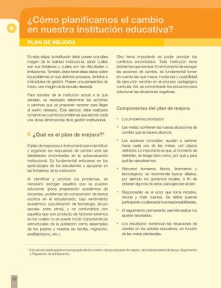32
PLAN DE MEJORA
¿Cómo planificamos el cambio
en nuestra institución educativa?
En esta etapa, la institución debe poseer una clara
imagen de la realidad institucional, saber cuáles
son sus fortalezas y cuáles son las dificultades o
limitaciones. También, debe tener ideas claras sobre
los problemas en sus distintos procesos, ámbitos e
indicadores de gestión. Poseer una perspectiva de
futuro, una imagen de la escuela deseada.
Para transitar de la institución actual a la que
anhelan, es necesario determinar las acciones
o caminos que se proponen recorrer para llegar
al sueño deseado. Este ejercicio debe realizarse
tomandoencuentalosproblemasqueafectancada
una de las dimensiones de la gestión institucional.
¿Qué es el plan de mejora?5
Elplandemejoraesuninstrumentoparaidentificar
y organizar las respuestas de cambio ante las
debilidades encontradas en la autoevaluación
institucional. Es fundamental enfocarse en los
aprendizajes de los estudiantes y apoyarse en
las fortalezas de la institución.
Al identificar y priorizar los problemas, es
necesario escoger aquellos que se puedan
solucionar (poca preparación académica de
docentes, problemas de comprensión de textos
escritos en el estudiantado, bajo rendimiento
académico, subutilización de tecnología, abuso
escolar, entre otros), y no confundirlos con
aquellos que son producto de factores externos
en los cuales no se puede incidir (características
estructurales de la población como desempleo
de los padres y madres de familia, migración,
analfabetismo, etc.).
Otro tema importante es poder priorizar los
conflictos encontrados. Toda institución tiene
problemasqueresolver.Enelmomentodeescoger
las acciones de cambio, es fundamental tomar
en cuenta las que mayor incidencia y posibilidad
de ejecución tendrán en el proceso pedagógico
curricular. Así, se concentrarán los esfuerzos para
solucionar las situaciones negativas.
Componentes del plan de mejora
•	 Los problemas priorizados
•	 Las metas: contienen las nuevas situaciones de
cambio que se espera alcanzar.
•	 Las acciones concretas: ayudan a caminar
hacia cada una de las metas, con plazos
definidos. Lo importante es que, al momento de
definirlas, se tenga claro cómo, por qué y para
qué las ejecutaremos.
•	 Recursos humanos, físicos, financieros y
tecnológicos; se recomienda buscar aliados,
por ejemplo los gobiernos locales, a fin de
obtener algunos de estos para ejecutar el plan.
•	 Responsable: es el actor que toma iniciativa,
decide y rinde cuentas. Se define quiénes
participaránycuálesseránsusresponsabilidades.
•	 El seguimiento permanente: permite realizar los
ajustes necesarios.
•	 Los resultados: evidencian las situaciones de
cambio en los actores educativos, en función
de las metas planteadas.
5
Esta sección está basada en la propuesta del documento «Apoyo para plan de mejora», de la Subsecretaría de Apoyo, Seguimiento
y Regulación de la Educación.
 