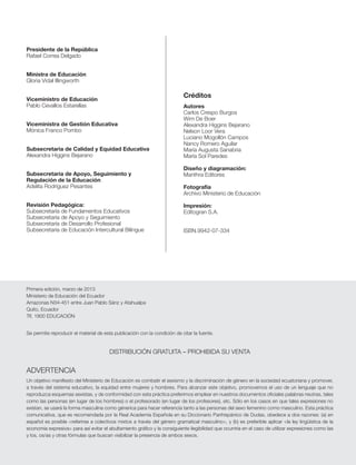 Primera edición, marzo de 2013
Ministerio de Educación del Ecuador
Amazonas N34-451 entre Juan Pablo Sánz y Atahualpa
Quito, Ecuador
Tlf. 1800 EDUCACIÓN
Se permite reproducir el material de esta publicación con la condición de citar la fuente.
DISTRIBUCIÓN GRATUITA – PROHIBIDA SU VENTA
ADVERTENCIA
Un objetivo maniﬁesto del Ministerio de Educación es combatir el sexismo y la discriminación de género en la sociedad ecuatoriana y promover,
a través del sistema educativo, la equidad entre mujeres y hombres. Para alcanzar este objetivo, promovemos el uso de un lenguaje que no
reproduzca esquemas sexistas, y de conformidad con esta práctica preferimos emplear en nuestros documentos oﬁciales palabras neutras, tales
como las personas (en lugar de los hombres) o el profesorado (en lugar de los profesores), etc. Sólo en los casos en que tales expresiones no
existan, se usará la forma masculina como génerica para hacer referencia tanto a las personas del sexo femenino como masculino. Esta práctica
comunicativa, que es recomendada por la Real Academia Española en su Diccionario Panhispánico de Dudas, obedece a dos razones: (a) en
español es posible <referirse a colectivos mixtos a través del género gramatical masculino>, y (b) es preferible aplicar <la ley lingüística de la
economía expresiva> para así evitar el abultamiento gráﬁco y la consiguiente ilegibilidad que ocurriría en el caso de utilizar expresiones como las
y los, os/as y otras fórmulas que buscan visibilizar la presencia de ambos sexos.
Presidente de la República
Rafael Correa Delgado
Ministra de Educación
Gloria Vidal Illingworth
Viceministro de Educación
Pablo Cevallos Estarellas
Viceministra de Gestión Educativa
Mónica Franco Pombo
Subsecretaria de Calidad y Equidad Educativa
Alexandra Higgins Bejarano
Subsecretaria de Apoyo, Seguimiento y
Regulación de la Educación
Adelita Rodríguez Pesantes
Revisión Pedagógica:
Subsecretaría de Fundamentos Educativos
Subsecretaría de Apoyo y Seguimiento
Subsecretaría de Desarrollo Profesional
Subsecretaría de Educación Intercultural Bilingue
Autores
Carlos Crespo Burgos
Wim De Boer
Alexandra Higgins Bejarano
Nelson Loor Vera
Luciano Mogollón Campos
Nancy Romero Aguilar
María Augusta Sanabria
María Sol Paredes
Diseño y diagramación:
Manthra Editores
Fotografía
Archivo Ministerio de Educación
Impresión:
Editogran S.A.
ISBN.9942-07-334
Créditos
 