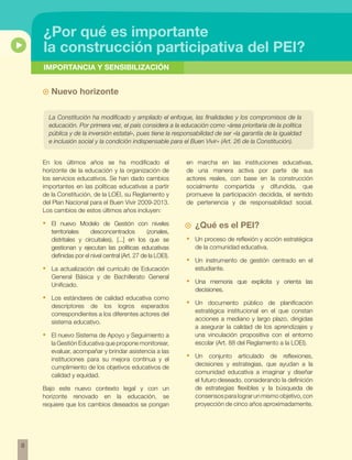 IMPORTANCIA Y SENSIBILIZACIÓN 
8 
¿Por qué es importante 
la construcción participativa del pei? 
~~ Nuevo horizonte 
La Constitución ha modificado y ampliado el enfoque, las finalidades y los compromisos de la 
educación. Por primera vez, el país considera a la educación como «área prioritaria de la política 
pública y de la inversión estatal», pues tiene la responsabilidad de ser «la garantía de la igualdad 
e inclusión social y la condición indispensable para el Buen Vivir» (Art. 26 de la Constitución). 
En los últimos años se ha modificado el 
horizonte de la educación y la organización de 
los servicios educativos. Se han dado cambios 
importantes en las políticas educativas a partir 
de la Constitución, de la LOEI, su Reglamento y 
del Plan Nacional para el Buen Vivir 2009-2013. 
Los cambios de estos últimos años incluyen: 
• El nuevo Modelo de Gestión con niveles 
territoriales desconcentrados (zonales, 
distritales y circuitales), [...] en los que se 
gestionan y ejecutan las políticas educativas 
definidas por el nivel central (Art. 27 de la LOEI). 
• La actualización del currículo de Educación 
General Básica y de Bachillerato General 
Unificado. 
• Los estándares de calidad educativa como 
descriptores de los logros esperados 
correspondientes a los diferentes actores del 
sistema educativo. 
• El nuevo Sistema de Apoyo y Seguimiento a 
la Gestión Educativa que propone monitorear, 
evaluar, acompañar y brindar asistencia a las 
instituciones para su mejora continua y el 
cumplimiento de los objetivos educativos de 
calidad y equidad. 
Bajo este nuevo contexto legal y con un 
horizonte renovado en la educación, se 
requiere que los cambios deseados se pongan 
en marcha en las instituciones educativas, 
de una manera activa por parte de sus 
actores reales, con base en la construcción 
socialmente compartida y difundida, que 
promueve la participación decidida, el sentido 
de pertenencia y de responsabilidad social. 
¿Qué es el PEI? 
• Un proceso de reflexión y acción estratégica 
de la comunidad educativa. 
• Un instrumento de gestión centrado en el 
estudiante. 
• Una memoria que explicita y orienta las 
decisiones. 
• Un documento público de planificación 
estratégica institucional en el que constan 
acciones a mediano y largo plazo, dirigidas 
a asegurar la calidad de los aprendizajes y 
una vinculación propositiva con el entorno 
escolar (Art. 88 del Reglamento a la LOEI). 
• Un conjunto articulado de reflexiones, 
decisiones y estrategias, que ayudan a la 
comunidad educativa a imaginar y diseñar 
el futuro deseado, considerando la definición 
de estrategias flexibles y la búsqueda de 
consensos para lograr un mismo objetivo, con 
proyección de cinco años aproximadamente. 
 