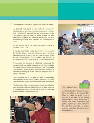 Mientras trabajaban en la construcción 
de la identidad en la Escuela Eloy 
Alfaro, un padre de familia comentó 
que en la escuela de su sobrino 
están haciendo, otras actividades. El 
director, que forma parte del equipo 
gestor, explicó que cada institución 
debe planificar y ejecutar sus propias 
acciones para llegar a la construcción 
de su identidad. 
17 
El camino para crear la identidad institucional 
• La identidad institucional es una meta de construcción 
colectiva, que compromete a todos con el presente y el futuro 
de la institución. Es adecuado trabajar este tema con todos 
los actores en distintos espacios. Invitar a reflexionar a los 
docentes sobre nuevas tendencias en la educación, mantener 
discusiones y construir estos principios de una forma sencilla 
y clara. 
• No hay formas únicas de realizar la construcción de la 
identidad institucional. 
• El equipo organizador debe determinar cómo hacerlo. 
Se puede utilizar diversas técnicas, pero conviene 
seleccionarlas de acuerdo con las características de los 
actores que participan. Con los niños, por ejemplo, se 
recomienda la utilización de técnicas lúdicas y motivadoras. 
• Al momento de construir la identidad institucional, los 
miembros de la comunidad educativa tendrán la oportunidad 
de conocer, analizar e intercambiar textos de la Constitución 
y de la LOEI y su Reglamento, para alimentar y orientar la 
perspectiva estratégica de los cambios deseados para el 
proceso educativo. 
• La construcción de la identidad brindará la oportunidad 
para reflexionar y orientará la mirada de la institución hacia 
los grandes principios y metas de la educación ecuatoriana. 
• Puesto que constituye un proceso de reflexión participativa, 
la construcción de la identidad institucional debe convocar 
la presencia del mayor número de actores sociales que 
guardan relación con esa institución. 
En la práctica: 
 