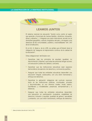 w 
18 
LA CONSTRUCCIÓN DE LA IDENTIDAD INSTITUCIONAL 
LEAMOS JUNTOS 
El sistema nacional de educación "tendrá como centro al sujeto 
que aprende y funcionará de manera flexible y dinámica, incluyente, 
eficaz y eficiente. […] Integrará una visión intercultural, acorde con la 
diversidad geográfica, cultural y lingüística del país, y el respeto a los 
derechos de las comunidades, pueblos y nacionalidades" (Art. 343 
de la Constitución). 
En el Art. 6, literal e, de la LOEI, se señala que el Estado tiene la 
obligación de "asegurar el mejoramiento continuo de la calidad de 
la educación". 
Otras obligaciones2 del Estado son: 
• Garantizar, bajo los principios de equidad, igualdad, no 
discriminación y libertad, que todas las personas tengan acceso 
a la educación pública de calidad y cercanía; 
• Garantizar que las instituciones educativas sean espacios 
democráticos de ejercicio de derechos y convivencia pacífica; 
• Asegurar que todas las entidades educativas desarrollen una 
educación integral, coeducativa, con una visión transversal y 
enfoque de derechos; 
• Garantizar la aplicación obligatoria del currículo nacional, 
tanto en las instituciones públicas, municipales, privadas 
y fiscomisionales, en sus diversos niveles: inicial, básico, 
bachillerato; y modalidades: presencial, semipresencial y a 
distancia; 
• Asegurar que todas las entidades educativas desarrollen 
una educación en participación ciudadana, exigibilidad de 
derechos, inclusión y equidad, igualdad de género, sexualidad 
y ambiente, con una visión transversal y enfoque de derechos. 
2 Seleccionados del artículo 6 de la LOEI. 
 