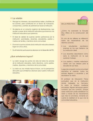 19 
La visión 
• Recoge los intereses y las expectativas reales y factibles de 
los actores, para constituirse en un factor de motivación, 
compromiso y sentido de pertenencia hacia la institución. 
• Se plasma en un conjunto orgánico de declaraciones, que 
ayudan a pasar de la institución educativa que tenemos a la 
institución educativa que queremos. 
• El ideal de calidad de quienes sienten pertenencia por la 
institución: autoridades, docentes, estudiantes, padres y 
madres de familia y miembros de la comunidad. 
• Enuncia lo que los actores de la institución educativa desean 
lograr en cinco años. 
• Es el horizonte que buscamos alcanzar con el desarrollo del PEI. 
¿Qué anhelamos lograr? 
• La visión recoge los puntos de vista de todos los actores 
de la institución educativa, tanto directivos, como padres, 
madres, docentes y miembros de la comunidad. 
• La visión es una mirada hacia el futuro, con la perspectiva 
del sueño que anhelamos alcanzar para nuestra institución 
educativa. 
En la práctica: 
¿Cómo ha avanzado la Escuela 
Eloy Alfaro en la construcción del 
PEI? 
En uno de los talleres se reflexionó 
sobre las expectativas de los 
distintos actores: 
• Los estudiantes escribieron 
poemas en los que hablaron de 
su institución ideal. 
• Los docentes describieron cómo 
sería la institución en la que 
quisieran trabajar. 
• Los padres y madres redactaron 
cartas con sus deseos para la 
escuela de sus hijos. 
Luego de compartir con la comunidad 
educativa el material, todos los 
actores llegaron a acuerdos y así 
escribieron la visión. 
El profesor de Educación Física 
puntualizó que en la institución 
donde trabajaba su hermana, 
la visión la hicieron mediante 
encuestas. Alguien del equipo gestor 
comentó que era correcto, porque 
cada institución podía establecer su 
visión a través de los mecanismos 
que más le conviniera, tomando en 
cuenta la realidad en la que vive la 
comunidad educativa. 
 