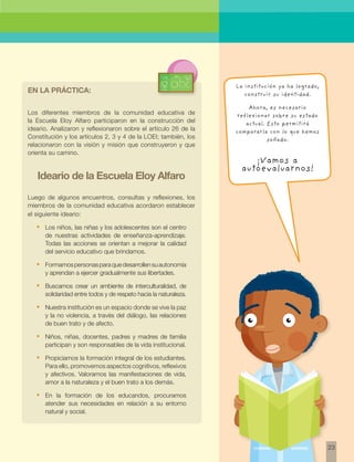 23 
Los diferentes miembros de la comunidad educativa de 
la Escuela Eloy Alfaro participaron en la construcción del 
ideario. Analizaron y reflexionaron sobre el artículo 26 de la 
Constitución y los artículos 2, 3 y 4 de la LOEI; también, los 
relacionaron con la visión y misión que construyeron y que 
orienta su camino. 
Ideario de la Escuela Eloy Alfaro 
Luego de algunos encuentros, consultas y reflexiones, los 
miembros de la comunidad educativa acordaron establecer 
el siguiente ideario: 
• Los niños, las niñas y los adolescentes son el centro 
de nuestras actividades de enseñanza-aprendizaje. 
Todas las acciones se orientan a mejorar la calidad 
del servicio educativo que brindamos. 
• Formamos personas para que desarrollen su autonomía 
y aprendan a ejercer gradualmente sus libertades. 
• Buscamos crear un ambiente de interculturalidad, de 
solidaridad entre todos y de respeto hacia la naturaleza. 
• Nuestra institución es un espacio donde se vive la paz 
y la no violencia, a través del diálogo, las relaciones 
de buen trato y de afecto. 
• Niños, niñas, docentes, padres y madres de familia 
participan y son responsables de la vida institucional. 
• Propiciamos la formación integral de los estudiantes. 
Para ello, promovemos aspectos cognitivos, reflexivos 
y afectivos. Valoramos las manifestaciones de vida, 
amor a la naturaleza y el buen trato a los demás. 
• En la formación de los educandos, procuramos 
atender sus necesidades en relación a su entorno 
natural y social. 
La institución ya ha logrado, 
construir su identidad. 
Ahora, es necesario 
reflexionar sobre su estado 
actual. Esto permitirá 
compararla con lo que hemos 
soñado. 
¡Vamos a 
autoevaluarnos! 
En la práctica: 
 