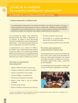 26 
¿Cuál es la realidad 
de nuestra institución educativa? 
EL PROCESO DE LA AUTOEVALUACIÓN INSTITUCIONAL 
~~ Autoevaluación institucional 
«La autoevaluación institucional es un proceso de mirarse y ser mirado; de recibir y dar apoyo. 
Lograr su práctica en la cultura escolar es un reto, un compromiso, un desafío y una responsabilidad 
compartida por la comunidad educativa; con miras a reconocer aciertos que deben ser fortalecidos 
y falencias que deben ser superadas, para mejorar la calidad del servicio educativo»3. 
Con la finalidad de orientar a las instituciones 
educativas para que inicien el diagnóstico de 
su situación, se elaboró la guía denominada 
“Instructivo de Aplicación para la Autoevaluación 
Institucional”, como parte del Nuevo Modelo de 
Apoyo y Seguimiento a la Gestión Educativa. 
La autoevaluación es un proceso de análisis y 
de reflexión, que se realiza para luego proponer 
un plan de mejora. Es un proceso que dirige la 
gestión de los actores de la comunidad educativa 
y les brinda herramientas que facilitan la toma de 
decisiones para mejorar la calidad de su servicio. 
¿Por qué es importante la 
autoevaluación? 
• Motiva a reflexionar sobre lo que se hace. 
• Facilita la coordinación vertical y horizontal. 
• Ayuda a comprender lo que sucede. 
• Impulsa el diálogo y la participación. 
• Permite tomar decisiones razonadas. 
• Ayuda a incidir sobre lo que se considera 
sustancial. 
• Permite corregir errores. 
• Motiva a identificar el esfuerzo en lo esencial. 
• Promueve aprender nuevas cosas. 
• Se convierte en un ejemplo para todos los 
actores de la comunidad educativa. 
• Impulsa el perfeccionamiento de los docentes. 
El camino para generar la 
autoevaluación institucional 
La autoevaluación es un compromiso institucional, 
por lo tanto, está a cargo de las autoridades de 
todas las instituciones educativas, las mismas 
que dirigen el proceso, coordinan los recursos y 
los equipos, asignan roles y tareas, y responden 
por los resultados. 
La metodología de la autoevaluación institucional 
consta de seis pasos, agrupados en dos fases: 
3 Instructivo de Aplicación para la Autoevaluación Institucional, Subsecretaría de Apoyo, Seguimiento y Regulación de la 
Educación, documento No. 1, Quito, Ecuador, 2012, p. 2. 
 