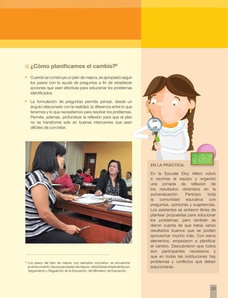 En la Escuela Eloy Alfaro volvió 
a reunirse el equipo y organizó 
una jornada de reflexión de 
los resultados obtenidos en la 
autoevaluación. Participó toda 
la comunidad educativa con 
preguntas, opiniones y sugerencias. 
Los asistentes se sintieron libres de 
plantear propuestas para solucionar 
los problemas; pero también se 
dieron cuenta de que había varios 
resultados buenos que se podían 
aprovechar mucho más. Con estos 
elementos, empezaron a planificar 
el cambio. Descubrieron que todos 
son participantes necesarios y 
que en todas las instituciones hay 
problemas y conflictos que deben 
solucionarse. 
33 
6 Los pasos del plan de mejora, con ejemplos concretos, se encuentran 
en el documento «Apoyo para el plan de mejora», de la Subsecretaría de Apoyo, 
Seguimiento y Regulación de la Educación, del Ministerio de Educación. 
En la práctica: 
~~ ¿Cómo planificamos el cambio?6 
• Cuando se construye un plan de mejora, es apropiado seguir 
los pasos con la ayuda de preguntas a fin de establecer 
acciones que sean efectivas para solucionar los problemas 
identificados. 
• La formulación de preguntas permite pensar, desde un 
ángulo relacionado con la realidad, la diferencia entre lo que 
tenemos y lo que necesitamos para resolver los problemas. 
Permite, además, profundizar la reflexión para que el plan 
no se transforme solo en buenas intenciones que sean 
difíciles de concretar. 
 