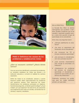 35 
PASO 2: Definimos las causas de los 
problemas y establecemos metas 
¿Qué es necesario cambiar? ¿Hacia dónde 
vamos? 
Una vez que se han identificado y priorizado los problemas, 
es necesario establecer las metas que llevarán a la 
institución educativa a convertir en realidad los cambios 
esperados. 
Definir las metas no es complicado, siempre y cuando 
hayamos podido definir adecuadamente los problemas 
que queremos resolver. Para determinar las metas, 
transformamos los problemas priorizados en objetivos, 
haciendo las preguntas: ¿A dónde queremos llegar? ¿A qué 
niveles? ¿En qué aspectos? De esta forma, las soluciones 
que imaginamos para cada uno de ellos, se transforman en 
cambios, mejoras y resultados. 
En la práctica: 
La Escuela Eloy Alfaro se planteó 
interrogantes que ayudarían a iden-tificar 
aquellos problemas que al ser 
resueltos, mejorarián la gestión esco-lar 
y sobre todo apunten al logro de 
aprendizajes de los estudiantes. 
Entre otras, las preguntas fueron: 
• ¿Siempre planificamos la ense-ñanza? 
• ¿Se hace un seguimiento del 
rendimiento de los estudiantes? 
• ¿Se incorporan las TIC al 
proceso enseñanza-aprendizaje? 
• ¿Se promueve la retroalimenta-ción 
de la actividad docente? 
• ¿Qué acciones emprendemos 
para vincular la comunidad a la 
institución? 
• ¿Desplazamos los problemas 
del proceso de enseñanza-aprendizaje 
al estudiantado o 
aceptamos que pueden ser pro-blemas 
del profesorado? 
Finalmente, priorizaron los proble-mas 
para ver cuáles resolverán 
primero y en qué orden. 
 