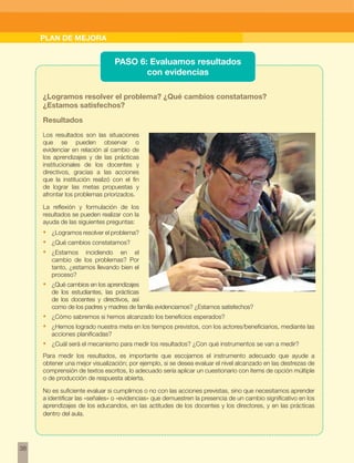 w 
38 
PLAN DE MEJORA 
PASO 6: Evaluamos resultados 
con evidencias 
¿Logramos resolver el problema? ¿Qué cambios constatamos? 
¿Estamos satisfechos? 
Resultados 
Los resultados son las situaciones 
que se pueden observar o 
evidenciar en relación al cambio de 
los aprendizajes y de las prácticas 
institucionales de los docentes y 
directivos, gracias a las acciones 
que la institución realizó con el fin 
de lograr las metas propuestas y 
afrontar los problemas priorizados. 
La reflexión y formulación de los 
resultados se pueden realizar con la 
ayuda de las siguientes preguntas: 
• ¿Logramos resolver el problema? 
• ¿Qué cambios constatamos? 
• ¿Estamos incidiendo en el 
cambio de los problemas? Por 
tanto, ¿estamos llevando bien el 
proceso? 
• ¿Qué cambios en los aprendizajes 
de los estudiantes, las prácticas 
de los docentes y directivos, así 
como de los padres y madres de familia evidenciamos? ¿Estamos satisfechos? 
• ¿Cómo sabremos si hemos alcanzado los beneficios esperados? 
• ¿Hemos logrado nuestra meta en los tiempos previstos, con los actores/beneficiarios, mediante las 
acciones planificadas? 
• ¿Cuál será el mecanismo para medir los resultados? ¿Con qué instrumentos se van a medir? 
Para medir los resultados, es importante que escojamos el instrumento adecuado que ayude a 
obtener una mejor visualización; por ejemplo, si se desea evaluar el nivel alcanzado en las destrezas de 
comprensión de textos escritos, lo adecuado sería aplicar un cuestionario con ítems de opción múltiple 
o de producción de respuesta abierta. 
No es suficiente evaluar si cumplimos o no con las acciones previstas, sino que necesitamos aprender 
a identificar las «señales» o «evidencias» que demuestren la presencia de un cambio significativo en los 
aprendizajes de los educandos, en las actitudes de los docentes y los directores, y en las prácticas 
dentro del aula. 
 