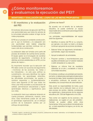 42 
¿Cómo monitoreamos 
y evaluamos la ejecución del pei? 
MONITOREO Y EVALUACIÓN del logro de las metas propuestas 
~~ El monitoreo y la evaluación 
del PEI 
El monitoreo del proceso de ejecución del PEI es 
una oportunidad para que todos los actores de 
la comunidad educativa evalúen el logro de las 
metas propuestas. 
El PEI es un proceso en constante construcción, 
por lo que el monitoreo y la evaluación son 
una oportunidad para realizar preguntas 
fundamentales que permitan continuar con un 
nuevo ciclo de su construcción. 
La evaluación debe ser tomada como parte del 
proceso de rendición de cuentas de los actores. 
El equipo gestor es el encargado de coordinar 
acciones de seguimiento —monitoreo de las 
distintas acciones establecidas en el PEI y en los 
planes de mejora—. 
Es importante recordar que la ejecución del 
PEI debe contar con acciones de seguimiento 
—monitoreo de las acciones, las metas y 
los indicadores— no solo para verificar su 
cumplimiento, sino para identificar los logros 
conseguidos, los aprendizajes obtenidos, 
las dificultades encontradas, los ajustes o 
cambios requeridos y, fundamentalmente, 
cómo está logrando el PEI que todos los 
niños y las niñas accedan a una educación de 
calidad, permanezcan educándose y logren 
aprendizajes efectivos y significativos para 
sus vidas. 
La evaluación tiene que realizarse teniendo en 
cuenta procesos, pertinencia, impacto, entre 
otros. Esta herramienta puede ser útil para 
el aprendizaje organizacional, así el enfoque 
punitivo de la evaluación cambia por un 
enfoque de aprendizaje. 
¿Cómo se hace? 
De acuerdo con el tamaño de la institución 
educativa, se puede conformar un equipo 
responsable de la coordinación para el seguimiento 
y/o la evaluación. 
Las principales responsabilidades del equipo 
serán las siguientes: 
• Identificar el avance del PEI en su conjunto, 
por ejemplo: si la visión, la misión y el ideario 
continúan apoyando las acciones acordadas. 
• Elaborar fichas de seguimiento bimestrales o 
quimestrales, según sea necesario. 
• Apoyar la realización de actividades. 
• Proponer cambios y recomendaciones para 
aquellas actividades que no hubieren realizado 
o estén atrasadas en su ejecución. 
• Elaborar un informe final de resultados 
obtenidos en el año y socializarlo a toda la 
comunidad educativa. 
El monitoreo constituye una actividad permanente, 
por tanto, no deberá estar restringido simplemente a 
reuniones formales. Serán necesarios intercambios 
y encuentros continuos, de acuerdo con la 
necesidad y los compromisos de cada institución. 
Esta acción es responsabilidad de todos, pues 
cada miembro de la institución tiene un rol en 
este proceso de cambio. Además considerarán 
las sugerencias y observaciones de los asesores 
educativos (Art. 309 del Reglamento a la LOEI). 
Para contar con registros de los avances y las 
realizaciones, se sugiere el uso del portafolio7. 
También se pueden utilizar, entre otras 
herramientas, fichas que se llenen bimestralmente 
(en un lado especificar los logros y en el otro, las 
dificultades). 
7 Portafolio: registro y recolección de trabajos, proyectos, publicaciones de manera sistemática con la finalidad de monitorea 
y evaluar el avance y logros del PEI. 
 