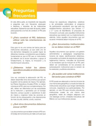 Preguntas 
frecuentes 
En esta última parte, es importante dar respuesta 
a preguntas que con frecuencia preocupan 
a directivos y docentes de las instituciones 
educativas. Esperamos que sean de ayuda y resten 
preocupaciones a la hora de construir un PEI para 
la acción. 
¿Para construir el PEI, debemos 
utilizar solo las orientaciones de 
esta guía? 
Esta guía no es una camisa de fuerza para las 
instituciones educativas, ya que cada uno de 
los elementos trabajados se pueden lograr de 
diferentes maneras, considerando que el objetivo 
fundamental es que el PEI sea un instrumento 
de reflexión de la acción educativa y apoye al 
fortalecimiento, la mejora, la innovación y la 
transformación educativa. 
¿Debemos incluir los planes 
operativos anuales en el documento 
del PEI? 
Una vez concluida la elaboración del PEl, se 
deben desarrollar otros documentos que apoyen 
la gestión de los planes de mejora. Por ejemplo, 
los Planes Operativos Anuales (POA), no deben 
incluirse en el PEI, pero son complementarios. Por 
ello, deben ser elaborados por las autoridades 
de la institución y aprobados por el Consejo 
Ejecutivo, porque ayudan a operativizar el plan 
de mejora y organizar todas las acciones en 
función de los presupuestos y las disposiciones 
de nivel circuital, distrital, zonal y nacional. 
¿Qué otros documentos debemos 
anexar al PEI? 
Los documentos que se deben anexar al PEI son: 
el Código de Convivencia y la malla curricular (que 
incluye las asignaturas obligatorias, optativas 
y de actividades adicionales); el programa 
de participación estudiantil, que rige para los 
establecimientos educativos que ofrecen 1.o 
y 2.o curso de Bachillerato; la propuesta de 
innovación curricular, para aquellas instituciones 
educativas que optaron por su implementación; 
además, todos aquellos documentos que por 
acuerdo ministerial deban incluirse en el PEI. 
¿Qué documentos institucionales 
no se deben incluir en el PEI? 
Aquellos documentos que aportan a la gestión 
administrativa y pedagógica (organigramas, 
horarios de clases, planificaciones didácticas, 
propuestas curriculares de asignaturas optativas, 
reglamentos internos, manuales de funciones) 
no es necesario que se incluyan en el PEI, pero 
deben ser considerados en los procesos de 
autoevaluación institucional para la revisión de 
los asesores y auditores educativos. 
¿Se pueden unir varias instituciones 
del sector para construir el PEI? 
El PEI puede ser elaborado a nivel de circuitos de 
una misma área geográfica o a través de redes de 
instituciones educativas que tengan identidades 
comunes, respetando sus particularidades. Por 
ejemplo, un solo PEI para circuitos educativos, 
instituciones rurales de una misma área 
geográfica, redes de colegios religiosos con 
una ideología común, Unidades Educativas del 
Milenio con sus instituciones anexas. 
45 
 