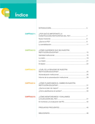 INTRODUCCIÓN 5 
¿POR QUÉ ES IMPORTANTE LA 
CONSTRUCCIÓN PARTICIPATIVA DEL PEI? 7 
Nuevo horizonte 8 
¿Qué es el PEI? 8 
La sensibilización 11 
¿CÓMO QUEREMOS QUE SEA NUESTRA 
Institución Educativa? 15 
Identidad institucional 16 
La visión 19 
La misión 21 
El ideario 22 
¿CUÁL ES LA REALIDAD DE NUESTRA 
Institución Educativa? 25 
Autoevaluación institucional 26 
Informe de la autoevaluación institucional 29 
¿CÓMO PLANIFICAMOS EL CAMBIO EN NUESTRA 
INSTITUCIÓN EDUCATIVA? 31 
¿Qué es el plan de mejora? 32 
¿Cómo planificamos el cambio? 33 
¿CÓMO MONITOREAMOS Y EVALUAMOS 
LA EJECUCIÓN DEL PEI? 41 
El monitoreo y la evaluación del pei 42 
PREGUNTAS FRECUENTES 45 
BIBLIOGRAFÍA 46 
Índice 
CAPÍTULO 1: 
CAPÍTULO 2: 
CAPÍTULO 3: 
CAPÍTULO 4: 
CAPÍTULO 5: 
 