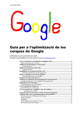 Jordi Juan Pérez




Guia per a l'optimització de les
cerques de Google
publicada el 13 de novembre de 2008
resumit i personalitzat el 13 de maig de 2010 per Jordi Juan Pérez

              Crea un títol únic i detallat de les pàgines web: ......................................... 2
                Bones pràctiques per als títols:..................................................................................... 2
              Utilitza la meta-etiqueta “descripció” ....................................................... 2
                  Consells pràctics........................................................................................................ 3
              Millorar l'estructura dels URL .................................................................. 3
                  Consells Pràctics........................................................................................................ 3
              Simplificar la navegació pel lloc web ........................................................ 4
                  Consells pràctics per a la navegació web .................................................................. 4
              Oferir contingut i serveis de qualitat ........................................................ 5
                  Consells pràctics per al contingut ............................................................................. 5
              Escriure un bon text àncora...................................................................... 6
              Utilitzar les etiquetes d'encapçalament correctament .............................. 6
                Consells pràctics per a les etiquetes d'encapçalament................................................. 7
              Optimitzar l'ús d'imatges .......................................................................... 7
                Consells pràctics per a les imatges ............................................................................... 7
              Fer ús efectiu de robots.txt ....................................................................... 8
                Consells útils per a robots.txt ....................................................................................... 8
              Tin en compte rel="nofollow" per als enllaços.......................................... 8
                     Açò quan pot ser útil?............................................................................................ 8
              Promocionar el nostre lloc web de la forma adequada.............................. 9
              Utilitzar eines per a administradors web gratuïtes ................................... 9
                Ferramentes per a Webmasters de Google .................................................................. 9
                Google Analytics ......................................................................................................... 10
                PageRank .................................................................................................................... 10
                Veure Pagines que apunten a la teua.......................................................................... 10
                Més informació sobre Google ..................................................................................... 10
 