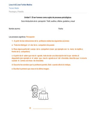 Liceo A-52 José Toribio Medina
Tercero Medio
Psicología y Filosofía


                         Unidad 1: El ser humano como sujeto de procesos psicológicos
                  Guía introductoria de la percepción: Táctil, auditiva, olfativa, gustativa y visual


Nombre alumno:                                                             Fecha:



Los procesos cognitivos: Percepción

    1- A partir de las indicaciones de tu profesora realiza las siguientes acciones:

    a- Trata de distinguir el olor de tu compañero de puesto

    b- Roza alguna parte del cuerpo de tu compañero (rozar por ejemplo con tu mano la mejilla o
    frente de tu compañero)

    c- A partir de el saber que mas te agrade, trata de dar una descripción de lo que sientes al
    degustarlo (por ejemplo si el sabor que mas te agrada es el del chocolate, describe que t e ocurre
    cuando te comes una trozo de chocolate)

    d- Escucha los sonidos que tu profesora pondrá. Solo cuando ella te lo indique.

    e- Escribe lo primero que veas en la última imagen.




                               a)   ______________________
 