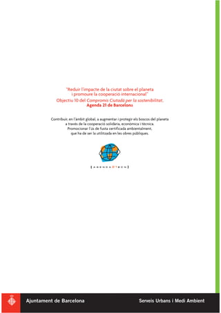 “Reduir l’impacte de la ciutat sobre el planeta
          i promoure la cooperació internacional”
   Objectiu 10 del Compromís Ciutadà per la sostenibilitat,
                   Agenda 21 de Barcelona

Contribuir, en l’àmbit global, a augmentar i protegir els boscos del planeta
        a través de la cooperació solidària, econòmica i tècnica.
          Promocionar l’ús de fusta certificada ambientalment,
             que ha de ser la utilitzada en les obres públiques.
 