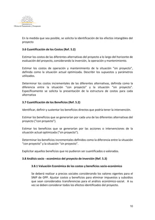 10
En la medida que sea posible, se solicita la identificación de los efectos intangibles del
proyecto
3.6 Cuantificación de los Costos (Ref. 5.2)
Estimar los costos de las diferentes alternativas del proyecto a lo largo del horizonte de
evaluación del proyecto, considerando la inversión, la operación y mantenimiento.
Estimar los costos de operación y mantenimiento de la situación “sin proyecto”,
definida como la situación actual optimizada. Describir los supuestos y parámetros
utilizados.
Determinar los costos incrementales de las diferentes alternativas, definida como la
diferencia entre la situación “con proyecto” y la situación “sin proyecto”.
Específicamente se solicita la presentación de la estructura de costos para cada
alternativa
3.7 Cuantificación de los Beneficios (Ref. 5.2)
Identificar, definir y sustentar los beneficios directos que podría tener la intervención.
Estimar los beneficios que se generarían por cada una de las diferentes alternativas del
proyecto (“con proyecto”).
Estimar los beneficios que se generarían por las acciones o intervenciones de la
situación actual optimizada (“sin proyecto”).
Determinar los beneficios incrementales definidos como la diferencia entre la situación
“con proyecto” y la situación “sin proyecto”.
Explicitar aquellos beneficios que no pudieron ser cuantificados o valorados.
3.8 Análisis socio - económico del proyecto de inversión (Ref. 5.3)
3.8.1 Valuación Económica de los costos y beneficios socio-económico
Se deberá realizar a precios sociales considerando los valores vigentes para el
SNIP de OPP. Ajustar costos y beneficios para eliminar impuestos y subsidios
que sean considerados transferencias para el análisis económico-social. A su
vez se deben considerar todos los efectos identificados del proyecto.
 