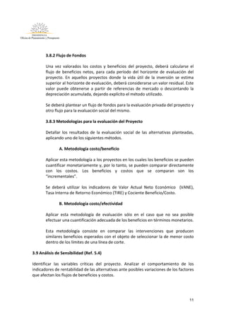 11
3.8.2 Flujo de Fondos
Una vez valorados los costos y beneficios del proyecto, deberá calcularse el
flujo de beneficios netos, para cada período del horizonte de evaluación del
proyecto. En aquellos proyectos donde la vida útil de la inversión se estima
superior al horizonte de evaluación, deberá considerarse un valor residual. Este
valor puede obtenerse a partir de referencias de mercado o descontando la
depreciación acumulada, dejando explícito el método utilizado.
Se deberá plantear un flujo de fondos para la evaluación privada del proyecto y
otro flujo para la evaluación social del mismo.
3.8.3 Metodologías para la evaluación del Proyecto
Detallar los resultados de la evaluación social de las alternativas planteadas,
aplicando uno de los siguientes métodos.
A. Metodología costo/beneficio
Aplicar esta metodología a los proyectos en los cuales los beneficios se pueden
cuantificar monetariamente y, por lo tanto, se pueden comparar directamente
con los costos. Los beneficios y costos que se comparan son los
“incrementales”.
Se deberá utilizar los indicadores de Valor Actual Neto Económico (VANE),
Tasa Interna de Retorno Económico (TIRE) y Cociente Beneficio/Costo.
B. Metodología costo/efectividad
Aplicar esta metodología de evaluación sólo en el caso que no sea posible
efectuar una cuantificación adecuada de los beneficios en términos monetarios.
Esta metodología consiste en comparar las intervenciones que producen
similares beneficios esperados con el objeto de seleccionar la de menor costo
dentro de los límites de una línea de corte.
3.9 Análisis de Sensibilidad (Ref. 5.4)
Identificar las variables críticas del proyecto. Analizar el comportamiento de los
indicadores de rentabilidad de las alternativas ante posibles variaciones de los factores
que afectan los flujos de beneficios y costos.
 