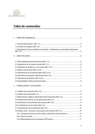 3
Tabla de contenidos
1. ASPECTOS GENERALES ...................................................................................................... 5
1.1 Nombre del Proyecto (Ref. 2.1).......................................................................................... 5
1.2 Unidad Formuladora (Ref. 2.2)............................................................................................ 5
1.3 Participación de las entidades involucradas, beneficiarios y potenciales perjudicados
(Ref. 2.3) .................................................................................................................................... 5
2. IDENTIFICACIÓN .................................................................................................................. 6
2.1 Racionalidad general del Proyecto (Ref. 3.1)...................................................................... 6
2.2 Diagnóstico de la situación actual (Ref. 4.1) ....................................................................... 6
2.3 Definición del problema y sus causas (Ref. 3.2.1) .............................................................. 6
2.4 Objetivo del proyecto (Ref. 3.2.2)........................................................................................ 7
2.5 Optimización de la Situación Base (Ref. 3.2.4) ................................................................... 7
2.6 Identificar los proyectos relacionados (Ref. 4.3) ................................................................. 7
2.7 Alternativas de Solución (Ref. 3.2.4) ................................................................................... 7
2.8 Sostenibilidad Institucional del proyecto.............................................................................. 8
3. FORMULACIÓN Y EVALUACIÓN......................................................................................... 8
3.1 Análisis de la demanda (Ref. 4.2) ....................................................................................... 8
3.2 Análisis de la oferta (Ref. 4.3) ............................................................................................. 8
3.3 Déficit Actual y Balance Oferta-Demanda Proyectado (Ref. 4.4)........................................ 9
3.4 Planteamiento técnico de las alternativas (Ref. 4.5) ........................................................... 9
3.5 Identificación de los Efectos del proyecto (Ref. 4.6) ........................................................... 9
3.6 Cuantificación de los Costos (Ref. 5.2) ............................................................................. 10
3.7 Cuantificación de los Beneficios (Ref. 5.2)........................................................................ 10
3.8 Análisis socio - económico del proyecto de inversión (Ref. 5.3) ....................................... 10
3.8.1 Valuación Económica de los costos y beneficios socio-económico........................... 10
3.8.2 Flujo de Fondos .......................................................................................................... 11
3.8.3 Metodologías para la evaluación del Proyecto ........................................................... 11
 