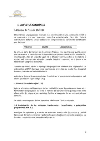 5
1. ASPECTOS GENERALES
1.1 Nombre del Proyecto (Ref. 2.1)
El nombre de un proyecto de inversión es la identificación de una acción ante el SNIP y
se caracteriza por una estructura específica estandarizada. Para ello, deberá
estructurarse de forma tal que cada uno los componentes sea claramente identificable
por sí mismo.
PROCESO OBJETO LOCALIZACIÓN
La primera parte del nombre se denominará Proceso, y no es otra cosa que la acción
que caracteriza la naturaleza de la inversión (por ejemplo: construcción, ampliación,
investigación, etc.) En segundo lugar irá el Objeto y corresponderá a la materia o
motivo del proceso (por ejemplo: escuela, hospital, carretera, etc.), junto a su
Localización Geográfica específica.
También se solicita definir la Tipología del proyecto de inversión que se presenta. En
este sentido el SNIP distingue entre tres tipos de proyectos: de capital fijo, de capital
humano y de creación de conocimiento.
Además se debería determinar el Área Económica a la que pertenece el proyecto, y el
sector y subsector según código CIIU)
1.2 Unidad Formuladora (Ref. 2.2)
Colocar el nombre del Organismo, Inciso, Unidad Ejecutora, Departamento, Área, etc.,
formuladora del proyecto, así como el nombre de los funcionarios participantes en la
elaboración del mismo a los efectos de facilitar al evaluador de ser necesaria alguna
consulta.
Se solicita en este punto definir Supervisor y Referente Técnico asignado.
1.3 Participación de las entidades involucradas, beneficiarios y potenciales
perjudicados (Ref. 2.3)
Consignar las opiniones y acuerdos de entidades involucradas (por Inciso y Unidad
Ejecutora), de los beneficiarios y potenciales perjudicados del proyecto respecto a su
interés y compromisos de ejecución del proyecto.
 