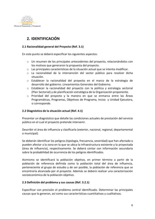6
2. IDENTIFICACIÓN
2.1 Racionalidad general del Proyecto (Ref. 3.1)
En este punto se deberá especificar los siguientes aspectos:
o Un resumen de los principales antecedentes del proyecto, relacionándolos con
los motivos que generaron la propuesta del proyecto.
o Las principales características de la situación actual que se intenta modificar.
o La racionalidad de la intervención del sector público para resolver dicha
situación.
o Establecer la racionalidad del proyecto en el marco de la estrategia de
desarrollo del gobierno. Lineamientos Generales del Gobierno.
o Establecer la racionalidad del proyecto con la política y estrategia sectorial
(Plan Sectorial) y de planificación estratégica de la Organización proponente.
o Prioridad del proyecto y la manera en que se enmarca entre las Áreas
Programáticas, Programas, Objetivos de Programa, Inciso y Unidad Ejecutora,
si corresponde.
2.2 Diagnóstico de la situación actual (Ref. 4.1)
Presentar un diagnóstico que detalle las condiciones actuales de prestación del servicio
público en el cual el proyecto pretende intervenir.
Describir el área de influencia y clasificarla (exterior, nacional, regional, departamental
o municipal).
Se deberán identificar los peligros (tipología, frecuencia, severidad) que han afectado o
pueden afectar a la zona en la que se ubica la infraestructura existente y la proyectada
(área de influencia), respectivamente. Se deberá contar con información secundaria
sobre la probabilidad de ocurrencia de los peligros identificados.
Asimismo se identificará la población objetivo, en primer término a partir de la
población de referencia definida como la población total del área de influencia,
perteneciente al grupo de estudio y de ser posible, la población de referencia que se
encontraría alcanzada por el proyecto. Además se deberá realizar una caracterización
socioeconómica de la población objetivo.
2.3 Definición del problema y sus causas (Ref. 3.2.1)
Especificar con precisión el problema central identificado. Determinar las principales
causas que lo generan, así como sus características cuantitativas y cualitativas.
 
