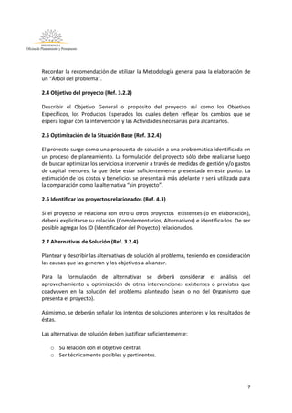 7
Recordar la recomendación de utilizar la Metodología general para la elaboración de
un “Árbol del problema”.
2.4 Objetivo del proyecto (Ref. 3.2.2)
Describir el Objetivo General o propósito del proyecto así como los Objetivos
Específicos, los Productos Esperados los cuales deben reflejar los cambios que se
espera lograr con la intervención y las Actividades necesarias para alcanzarlos.
2.5 Optimización de la Situación Base (Ref. 3.2.4)
El proyecto surge como una propuesta de solución a una problemática identificada en
un proceso de planeamiento. La formulación del proyecto sólo debe realizarse luego
de buscar optimizar los servicios a intervenir a través de medidas de gestión y/o gastos
de capital menores, la que debe estar suficientemente presentada en este punto. La
estimación de los costos y beneficios se presentará más adelante y será utilizada para
la comparación como la alternativa “sin proyecto”.
2.6 Identificar los proyectos relacionados (Ref. 4.3)
Si el proyecto se relaciona con otro u otros proyectos existentes (o en elaboración),
deberá explicitarse su relación (Complementarios, Alternativos) e identificarlos. De ser
posible agregar los ID (Identificador del Proyecto) relacionados.
2.7 Alternativas de Solución (Ref. 3.2.4)
Plantear y describir las alternativas de solución al problema, teniendo en consideración
las causas que las generan y los objetivos a alcanzar.
Para la formulación de alternativas se deberá considerar el análisis del
aprovechamiento u optimización de otras intervenciones existentes o previstas que
coadyuven en la solución del problema planteado (sean o no del Organismo que
presenta el proyecto).
Asimismo, se deberán señalar los intentos de soluciones anteriores y los resultados de
éstas.
Las alternativas de solución deben justificar suficientemente:
o Su relación con el objetivo central.
o Ser técnicamente posibles y pertinentes.
 