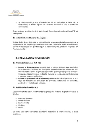 8
o Su correspondencia con competencias de la institución a cargo de la
formulación, o haber logrado un acuerdo institucional con la institución
competente.
Se recomienda la utilización de la Metodología General para la elaboración del “Árbol
de objetivos”.
2.8 Sostenibilidad Institucional del proyecto
Señalar la/las áreas dentro de la institución que se encargarán del seguimiento y la
sostenibilidad del proyecto y sus responsabilidades. En caso de no estar conformada,
señalar la estrategia que plantea seguir la Institución para garantizar su puesta en
funcionamiento.
3. FORMULACIÓN Y EVALUACIÓN
3.1 Análisis de la demanda (Ref. 4.2)
o Estimar la demanda actual, considerando el comportamiento y características
de la demanda; así como los principales determinantes que inciden en ella.
Deberá medirse en las magnitudes apropiadas que mejor apliquen al proyecto.
Para proyectos de inversión en Capital Humano se podrá presentar la demanda
a partir de aspectos cualitativos.
o Realizar la proyección de la demanda para cada uno de los períodos “t” a lo
largo del horizonte de evaluación del proyecto, sustentando los supuestos,
parámetros y metodología utilizada.
3.2 Análisis de la oferta (Ref. 4.3)
Describir la oferta actual, identificando los principales factores de producción que la
afectan:
o Recursos humanos.
o Infraestructura.
o Equipamiento.
o Gestión.
o Otros.
Se podrá usar como referencia estándares nacionales o internacionales, si éstos
existieran.
 